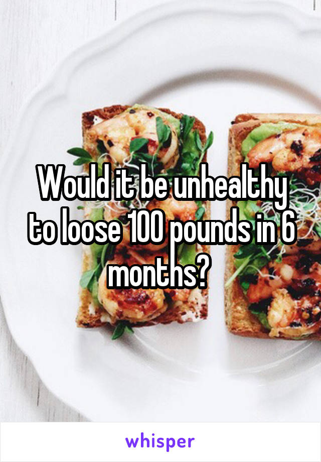 Would it be unhealthy to loose 100 pounds in 6 months? 