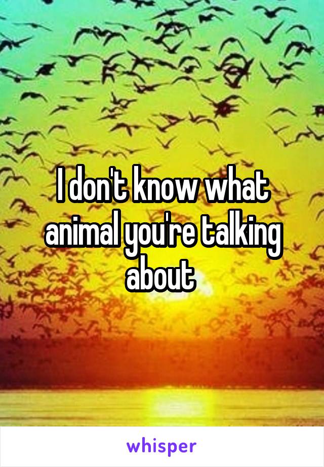 I don't know what animal you're talking about 