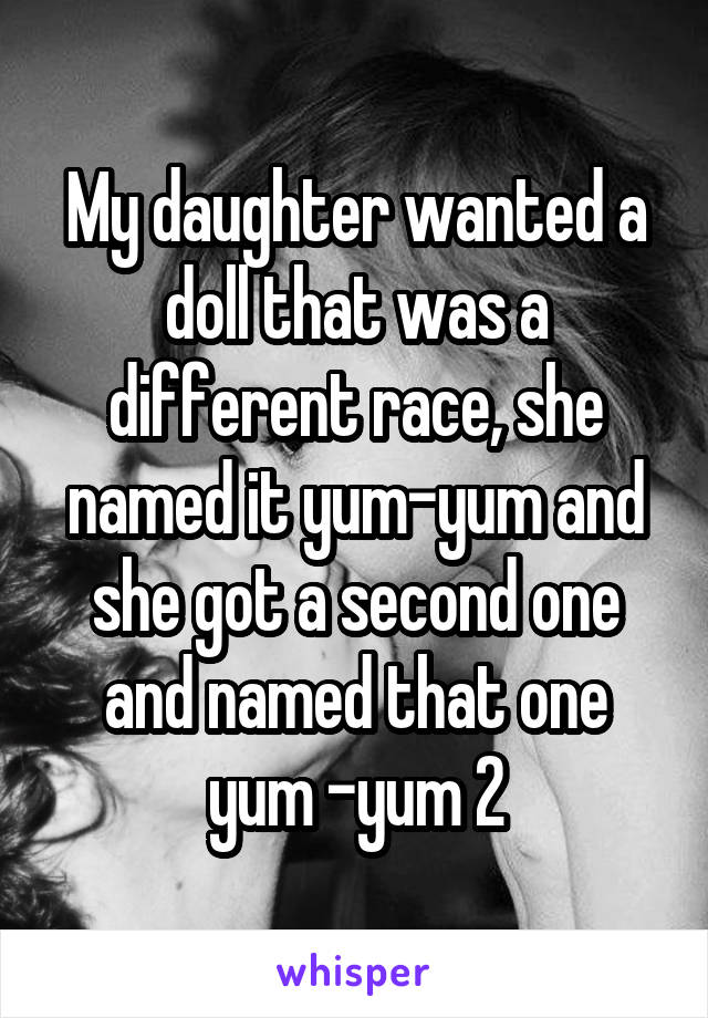 My daughter wanted a doll that was a different race, she named it yum-yum and she got a second one and named that one yum -yum 2