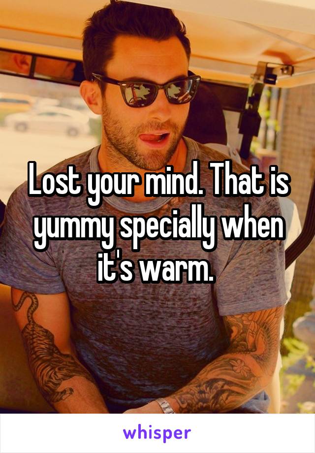 Lost your mind. That is yummy specially when it's warm. 