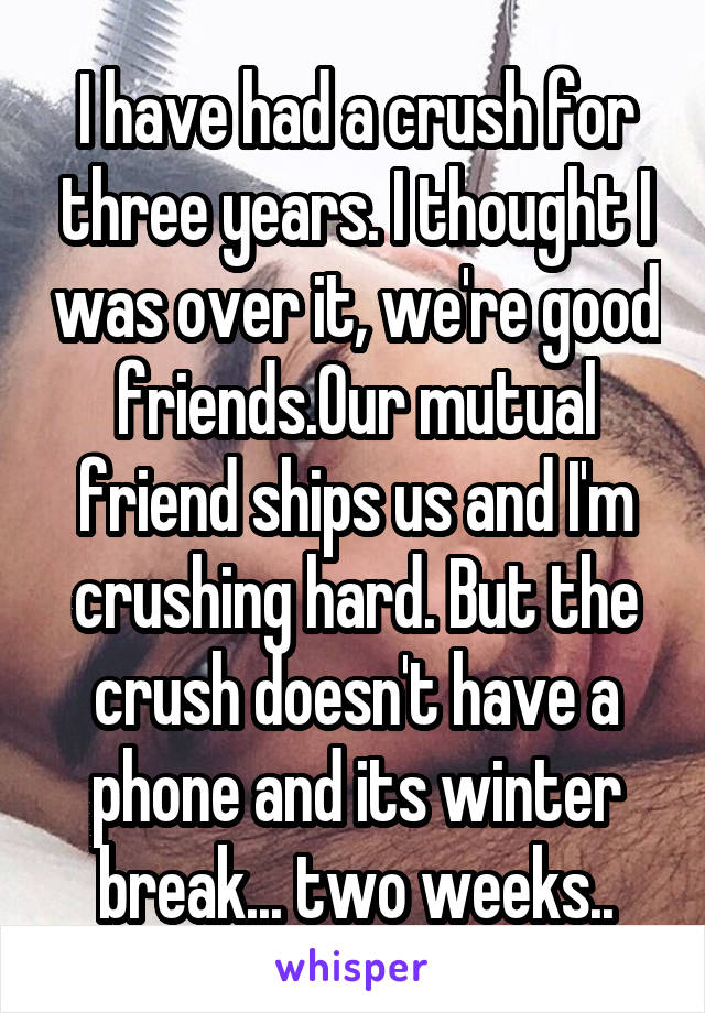 I have had a crush for three years. I thought I was over it, we're good friends.Our mutual friend ships us and I'm crushing hard. But the crush doesn't have a phone and its winter break... two weeks..