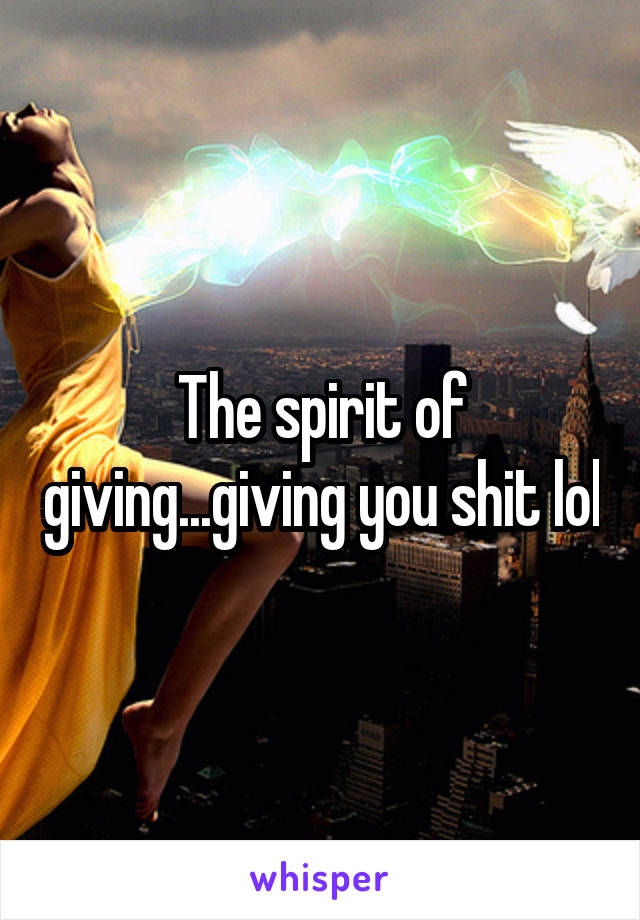 The spirit of giving...giving you shit lol