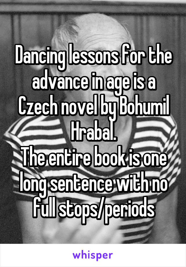 Dancing lessons for the advance in age is a Czech novel by Bohumil Hrabal.
The entire book is one long sentence with no full stops/periods