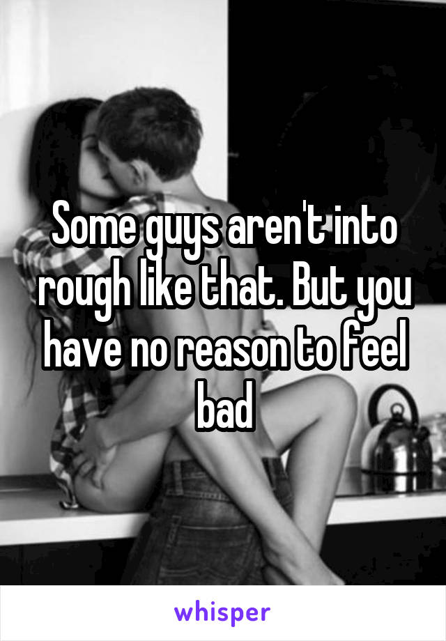 Some guys aren't into rough like that. But you have no reason to feel bad