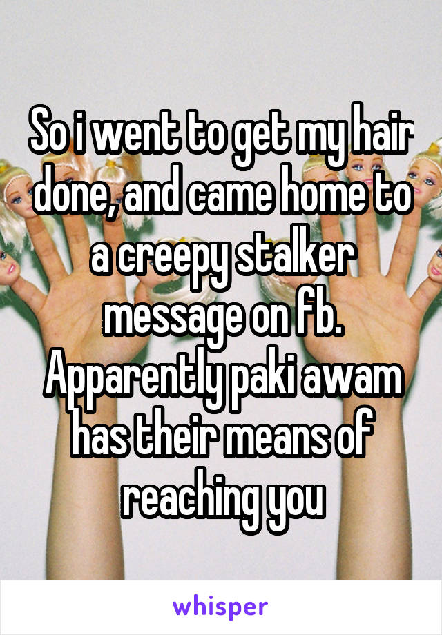 So i went to get my hair done, and came home to a creepy stalker message on fb. Apparently paki awam has their means of reaching you