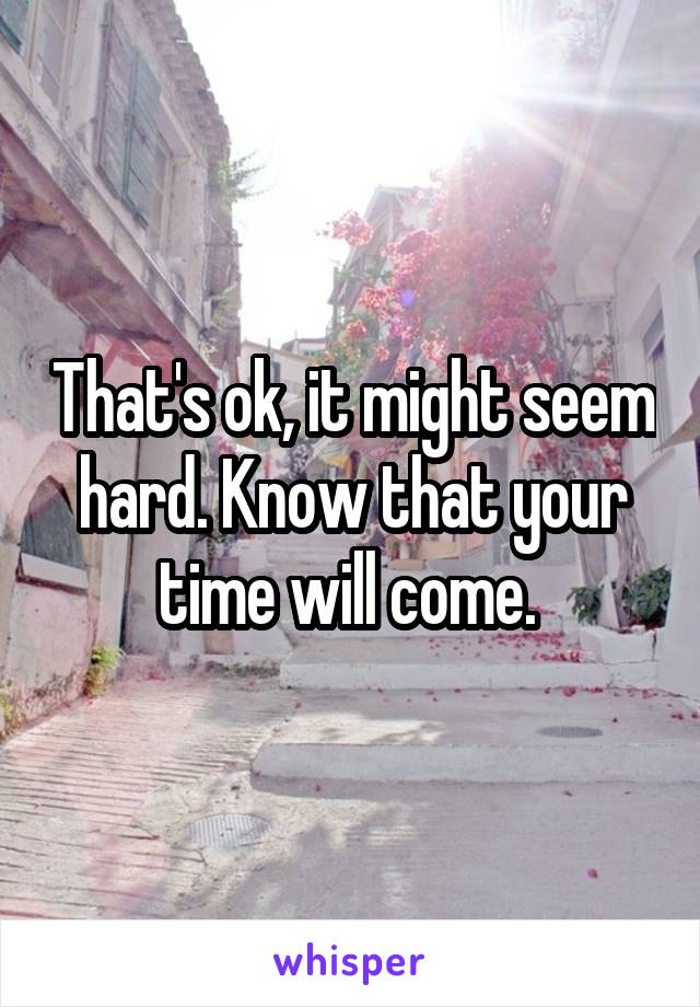 That's ok, it might seem hard. Know that your time will come. 