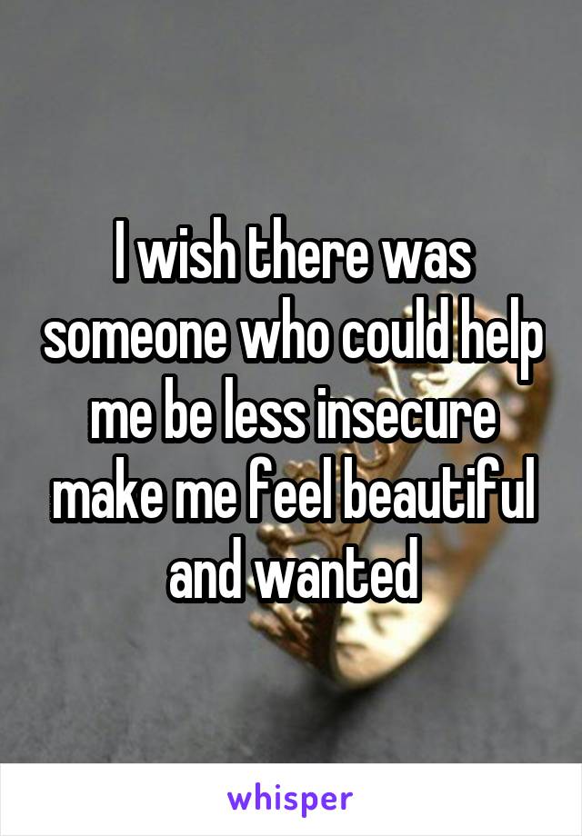 I wish there was someone who could help me be less insecure make me feel beautiful and wanted