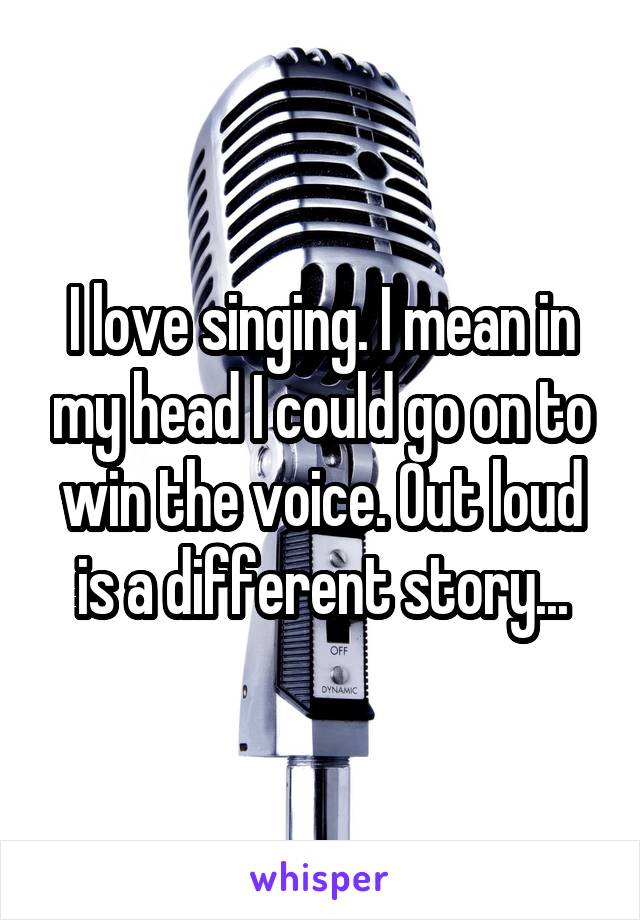 I love singing. I mean in my head I could go on to win the voice. Out loud is a different story...