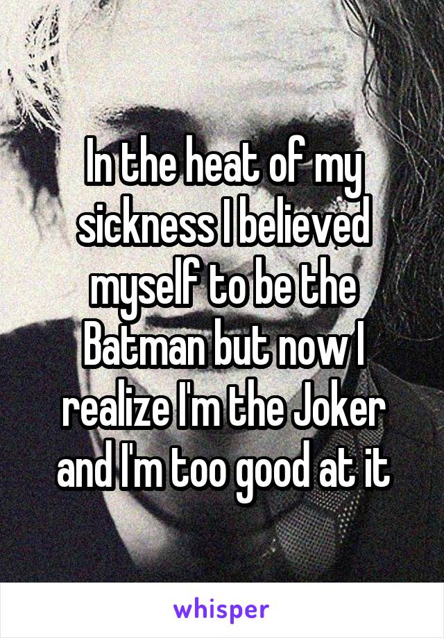 In the heat of my sickness I believed myself to be the Batman but now I realize I'm the Joker and I'm too good at it