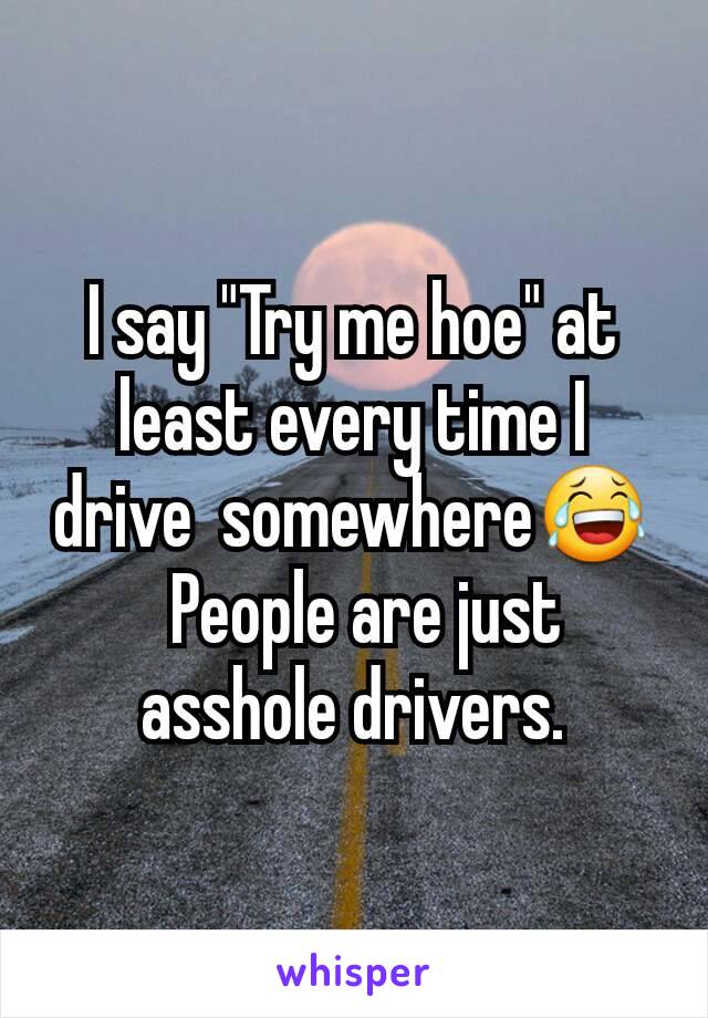 I say "Try me hoe" at least every time I drive  somewhere😂
  People are just asshole drivers.