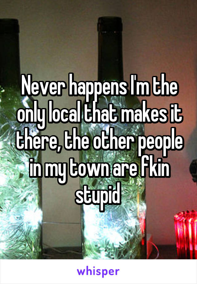 Never happens I'm the only local that makes it there, the other people in my town are fkin stupid 