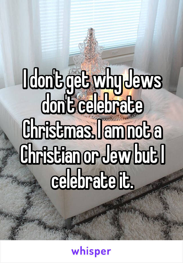 I don't get why Jews don't celebrate Christmas. I am not a Christian or Jew but I celebrate it.