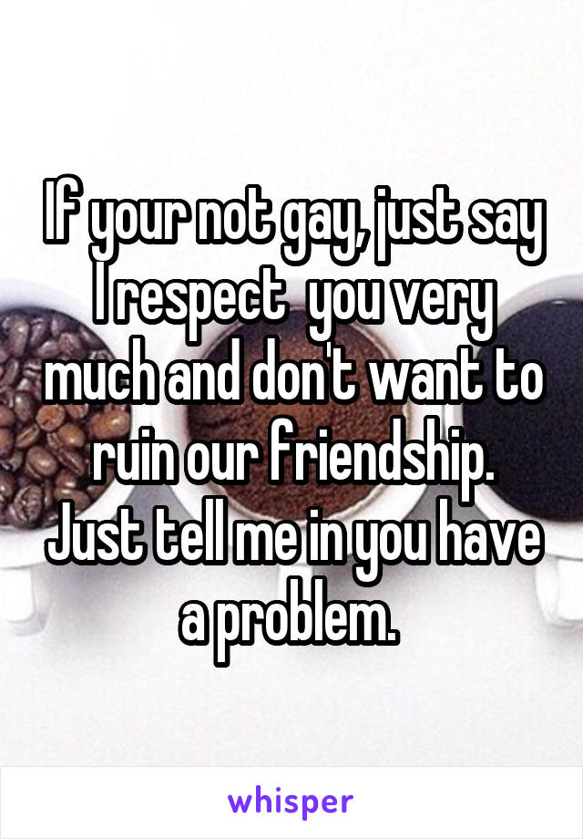 If your not gay, just say I respect  you very much and don't want to ruin our friendship. Just tell me in you have a problem. 