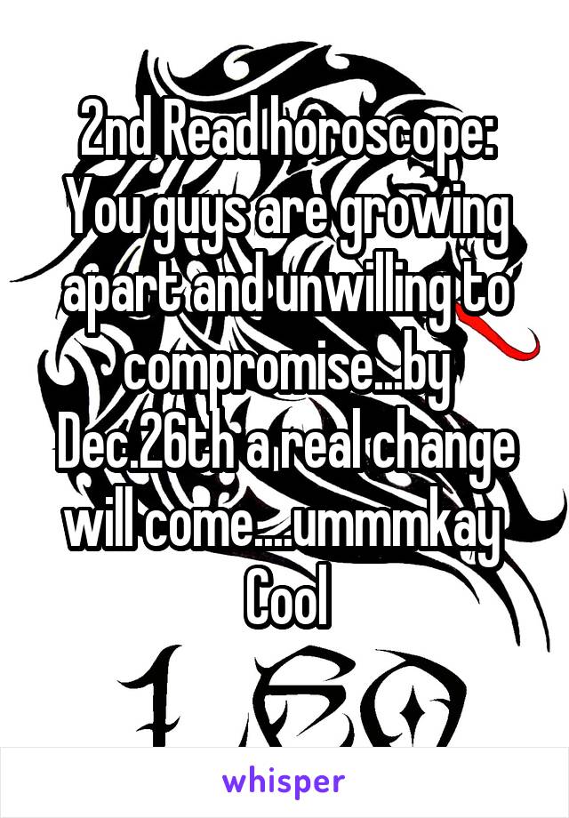 2nd Read horoscope:
You guys are growing apart and unwilling to compromise...by Dec.26th a real change will come....ummmkay 
Cool
