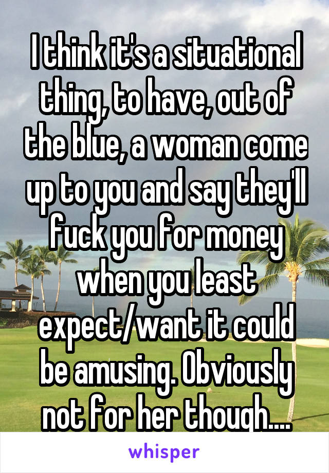 I think it's a situational thing, to have, out of the blue, a woman come up to you and say they'll fuck you for money when you least expect/want it could be amusing. Obviously not for her though....