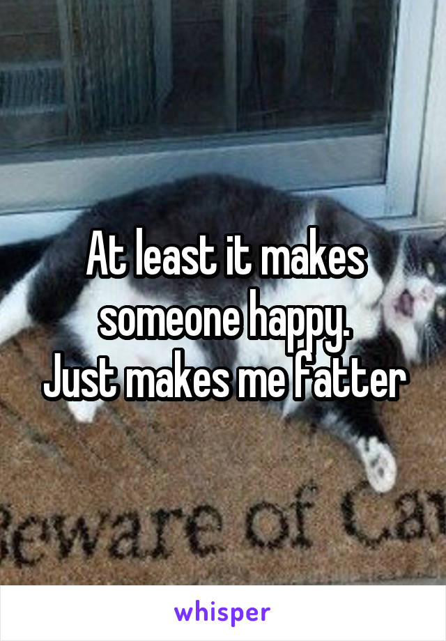 At least it makes someone happy.
Just makes me fatter