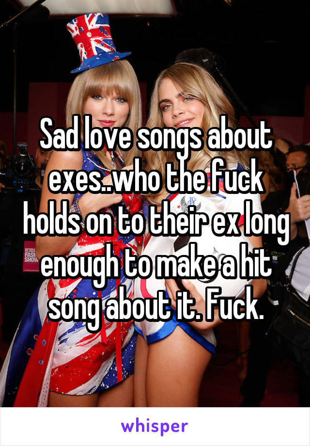 Sad love songs about exes..who the fuck holds on to their ex long enough to make a hit song about it. Fuck.