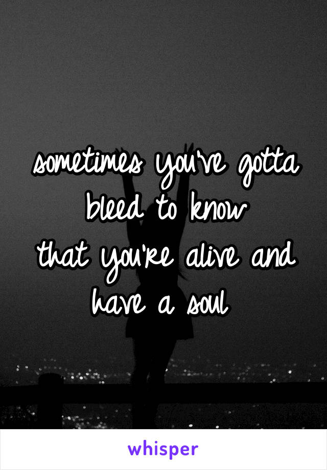 
sometimes you've gotta bleed to know
that you're alive and have a soul 
