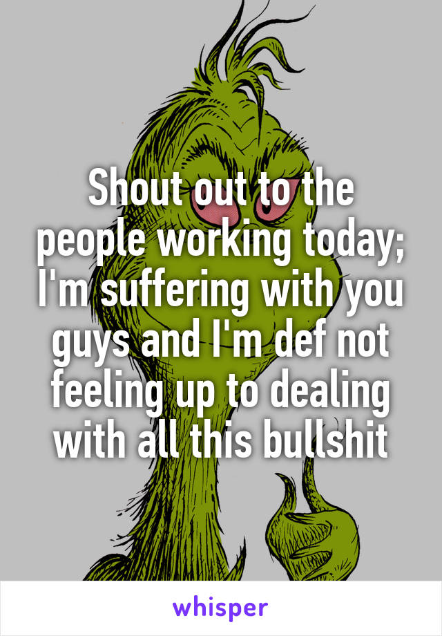 Shout out to the people working today; I'm suffering with you guys and I'm def not feeling up to dealing with all this bullshit