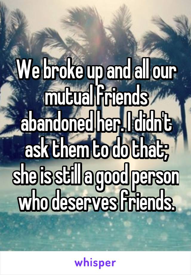 We broke up and all our mutual friends abandoned her. I didn't ask them to do that; she is still a good person who deserves friends.