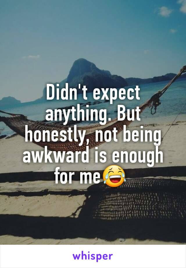 Didn't expect anything. But honestly, not being awkward is enough for me😂 