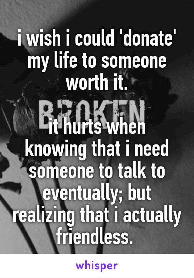 i wish i could 'donate' my life to someone worth it.

it hurts when knowing that i need someone to talk to eventually; but realizing that i actually friendless. 