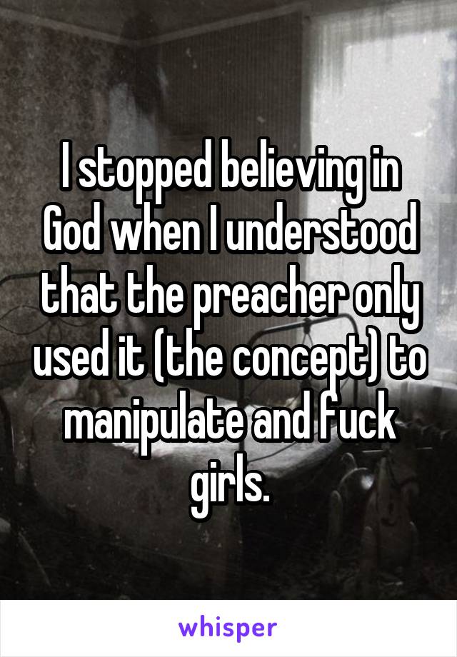 I stopped believing in God when I understood that the preacher only used it (the concept) to manipulate and fuck girls.