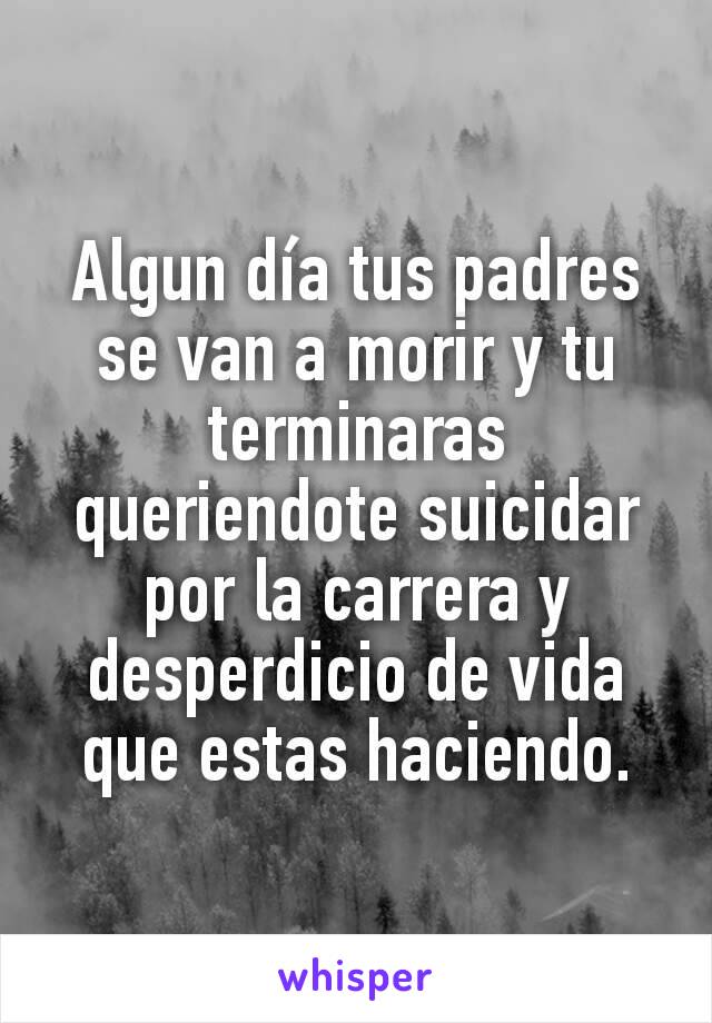 Algun día tus padres se van a morir y tu terminaras queriendote suicidar por la carrera y desperdicio de vida que estas haciendo.