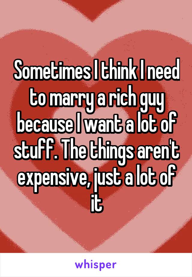 Sometimes I think I need to marry a rich guy because I want a lot of stuff. The things aren't expensive, just a lot of it