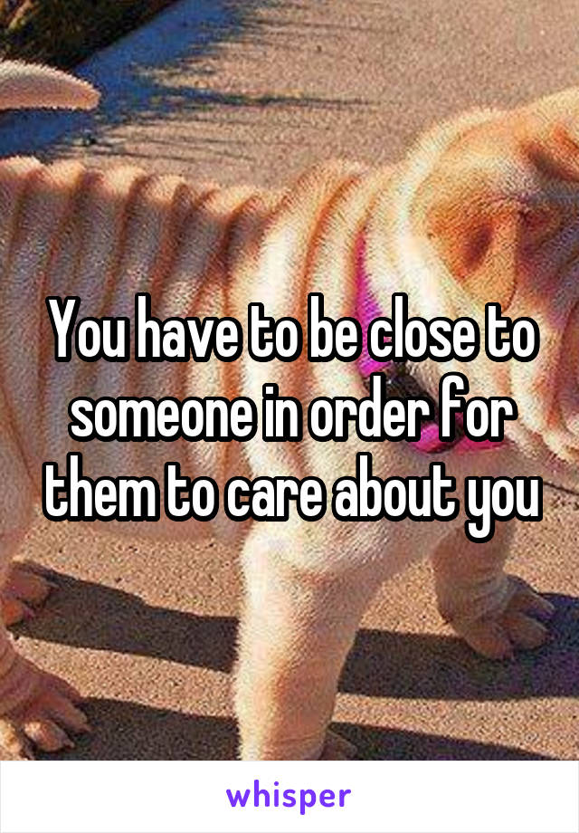 You have to be close to someone in order for them to care about you