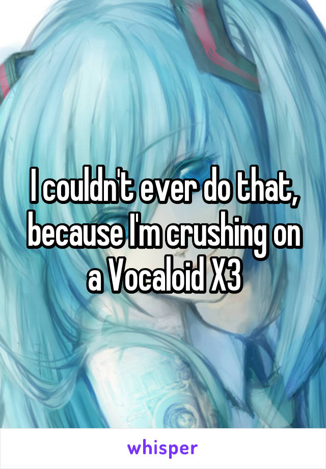 I couldn't ever do that, because I'm crushing on a Vocaloid X3