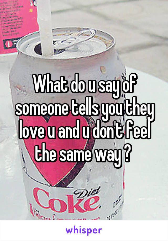 What do u say of someone tells you they love u and u don't feel the same way ? 