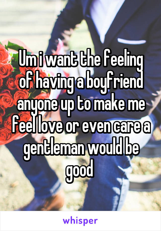 Um i want the feeling of having a boyfriend anyone up to make me feel love or even care a gentleman would be good 