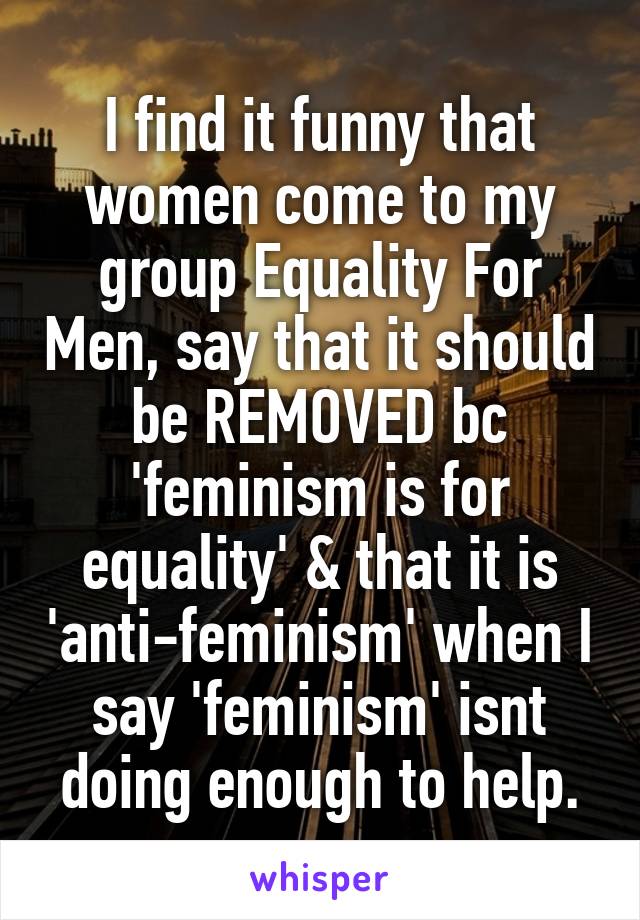 I find it funny that women come to my group Equality For Men, say that it should be REMOVED bc 'feminism is for equality' & that it is 'anti-feminism' when I say 'feminism' isnt doing enough to help.