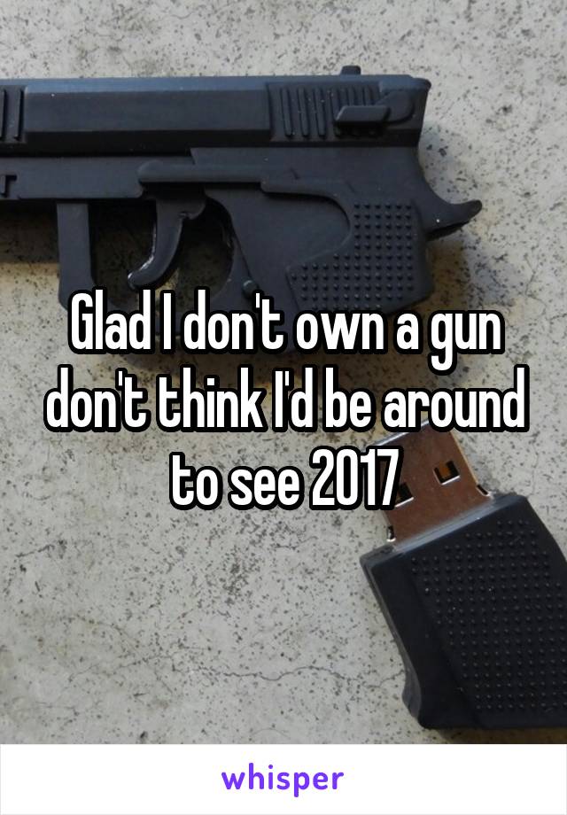 Glad I don't own a gun don't think I'd be around to see 2017