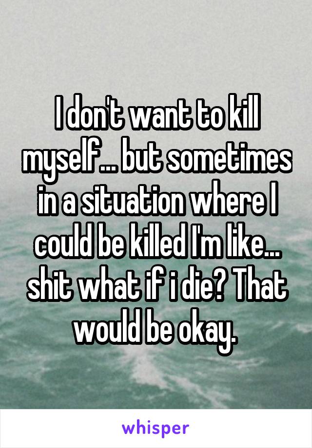 I don't want to kill myself... but sometimes in a situation where I could be killed I'm like... shit what if i die? That would be okay. 