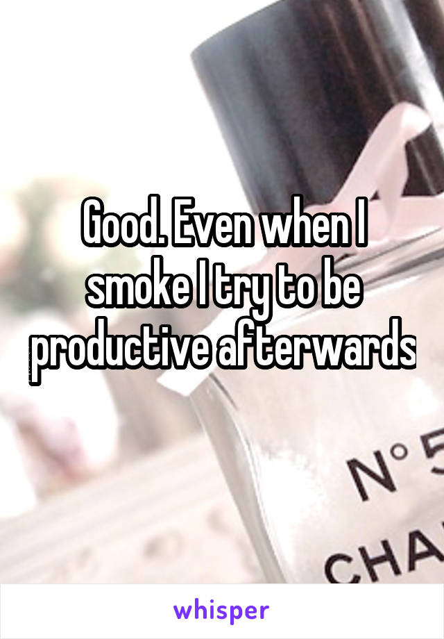 Good. Even when I smoke I try to be productive afterwards 