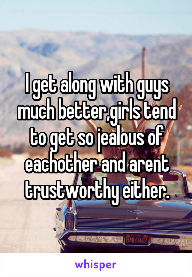 I get along with guys much better,girls tend to get so jealous of eachother and arent trustworthy either.