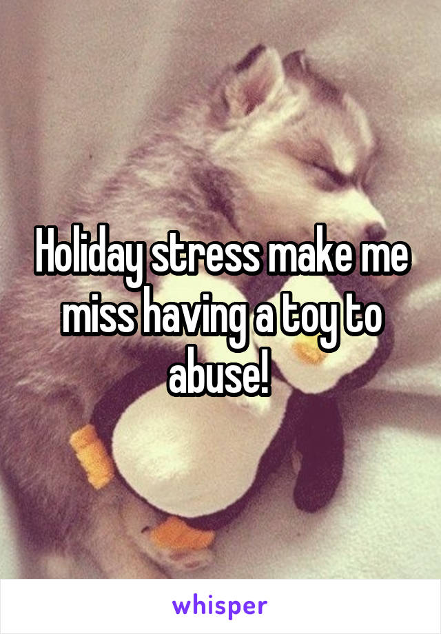 Holiday stress make me miss having a toy to abuse! 