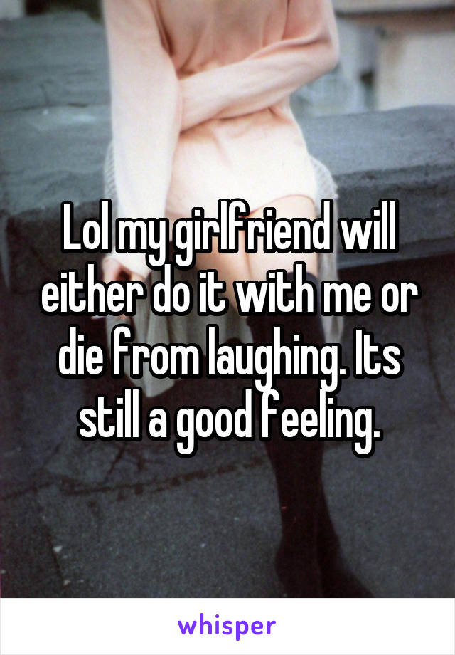 Lol my girlfriend will either do it with me or die from laughing. Its still a good feeling.