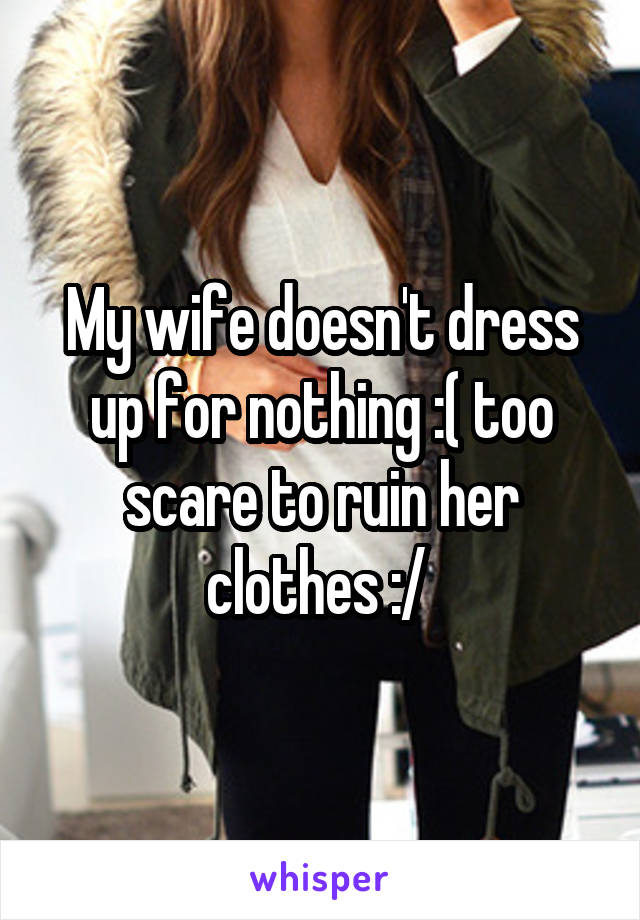 My wife doesn't dress up for nothing :( too scare to ruin her clothes :/ 