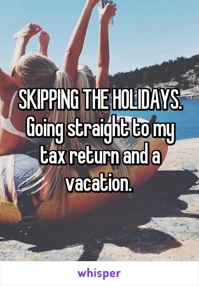 SKIPPING THE HOLIDAYS. Going straight to my tax return and a vacation. 