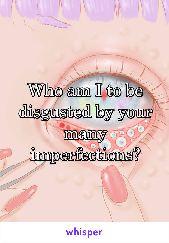 Who am I to be disgusted by your many imperfections?