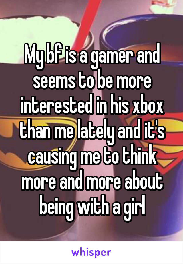 My bf is a gamer and seems to be more interested in his xbox than me lately and it's causing me to think more and more about being with a girl