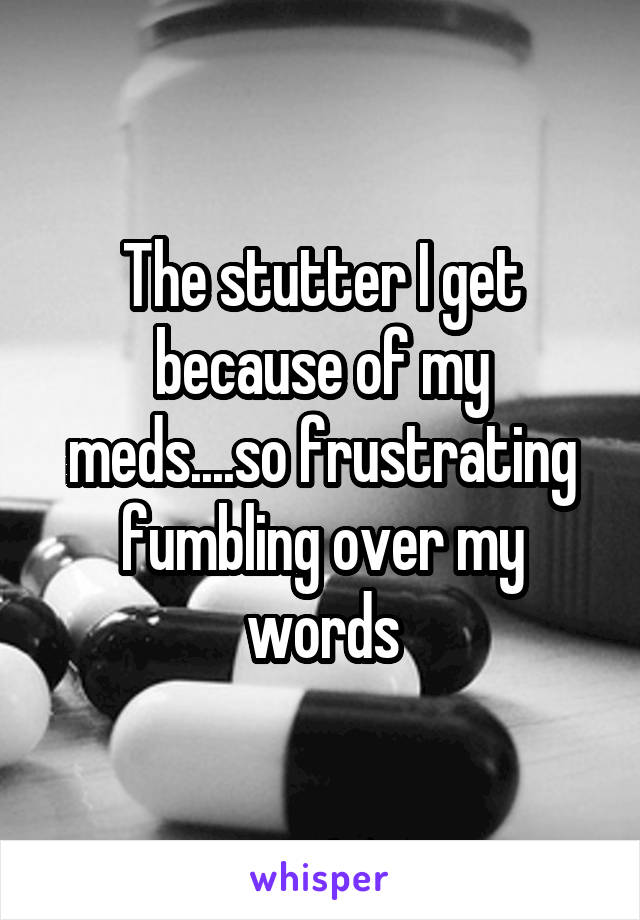 The stutter I get because of my meds....so frustrating fumbling over my words