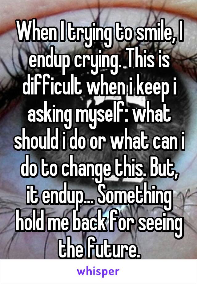 When I trying to smile, I endup crying. This is difficult when i keep i asking myself: what should i do or what can i do to change this. But, it endup... Something hold me back for seeing the future.