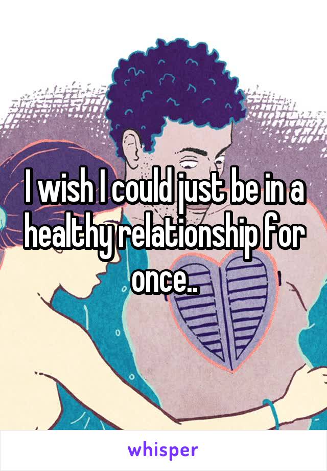 I wish I could just be in a healthy relationship for once..