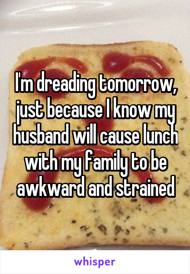 I'm dreading tomorrow, just because I know my husband will cause lunch with my family to be awkward and strained