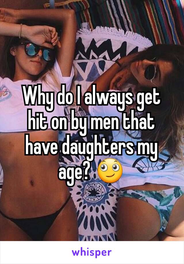 Why do I always get hit on by men that have daughters my age? 🙄