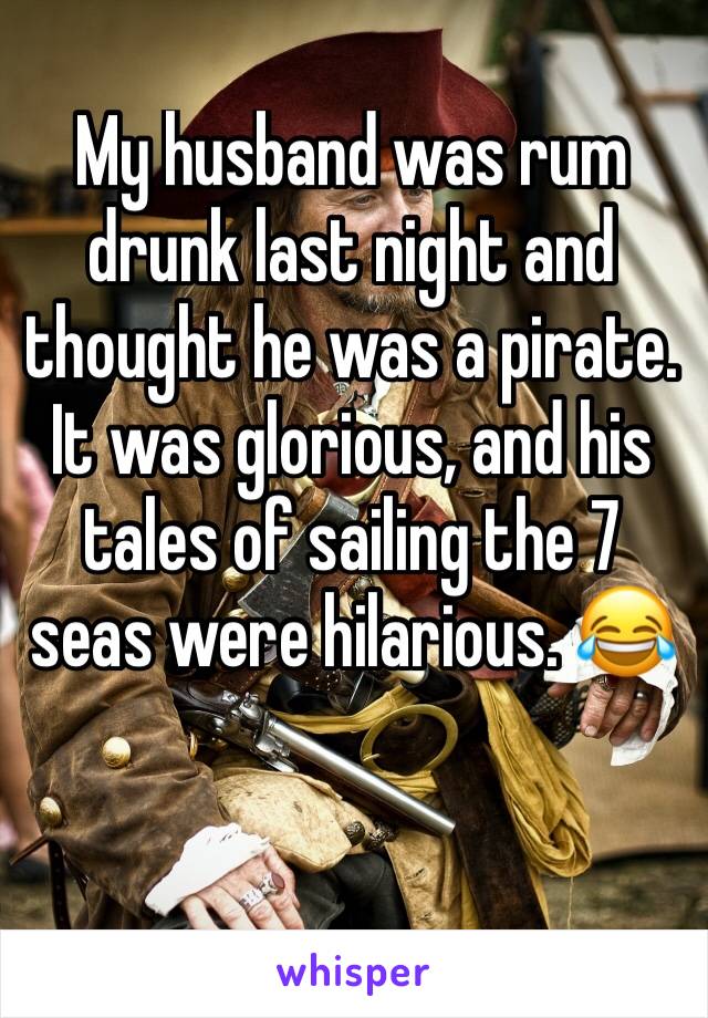 My husband was rum drunk last night and thought he was a pirate. It was glorious, and his tales of sailing the 7 seas were hilarious. 😂